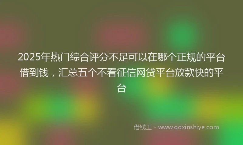 2025年热门综合评分不足可以在哪个正规的平台借到钱，汇总五个不看征信网贷平台放款快的平台
