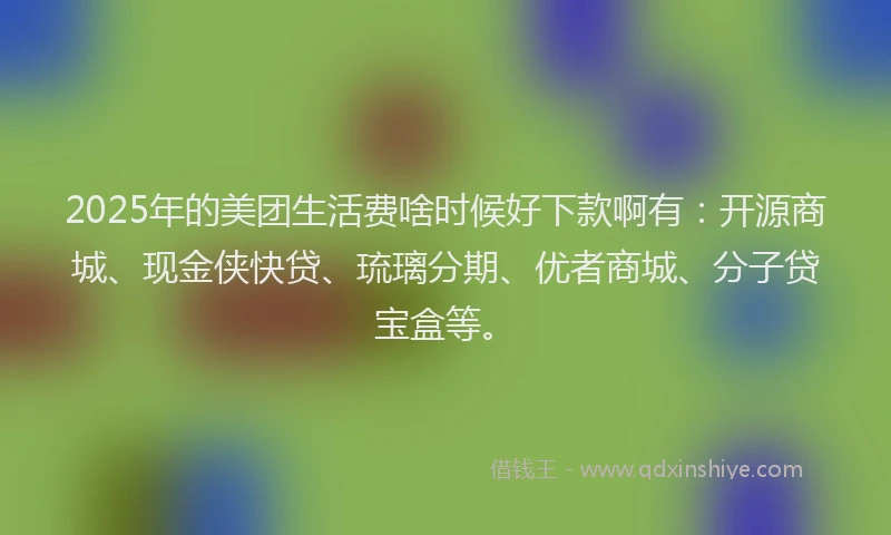 2025年的美团生活费啥时候好下款啊有：开源商城、现金侠快贷、琉璃分期、优者商城、分子贷宝盒等。