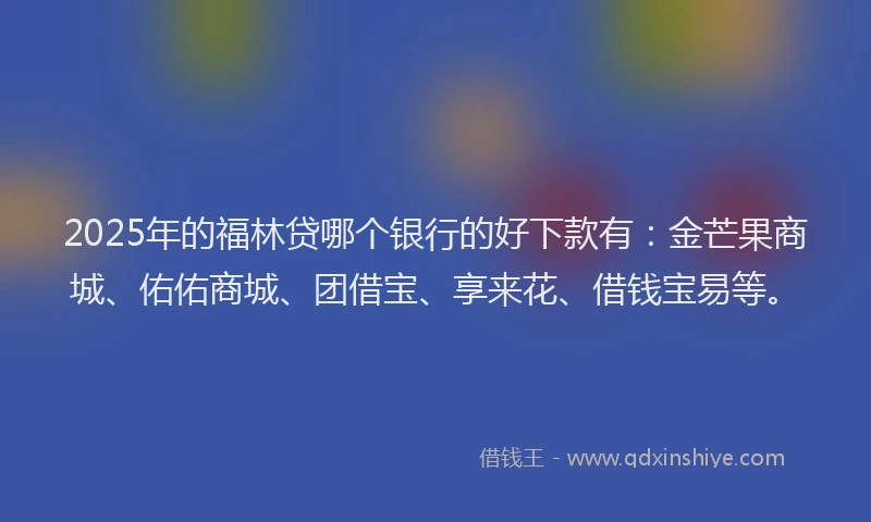 2025年的福林贷哪个银行的好下款有：金芒果商城、佑佑商城、团借宝、享来花、借钱宝易等。