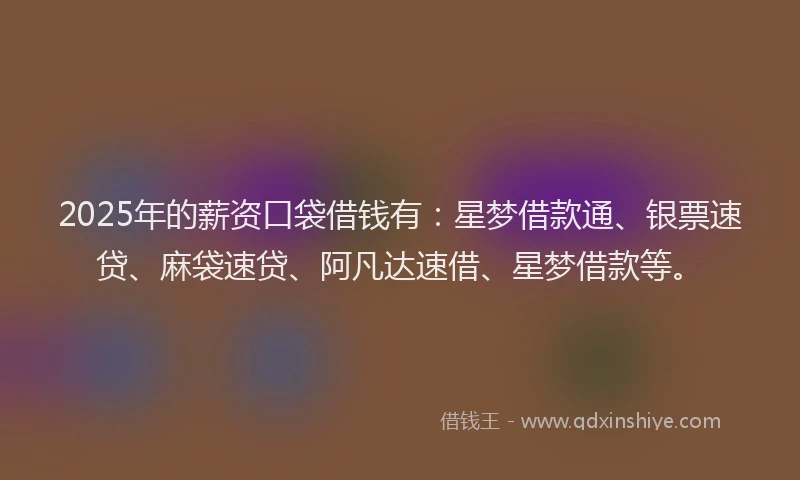 2025年的薪资口袋借钱有：星梦借款通、银票速贷、麻袋速贷、阿凡达速借、星梦借款等。
