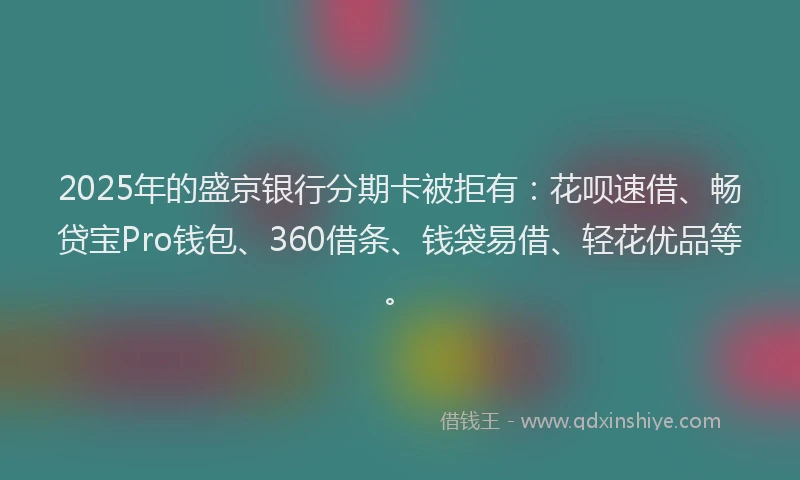 2025年的盛京银行分期卡被拒有：花呗速借、畅贷宝Pro钱包、360借条、钱袋易借、轻花优品等。