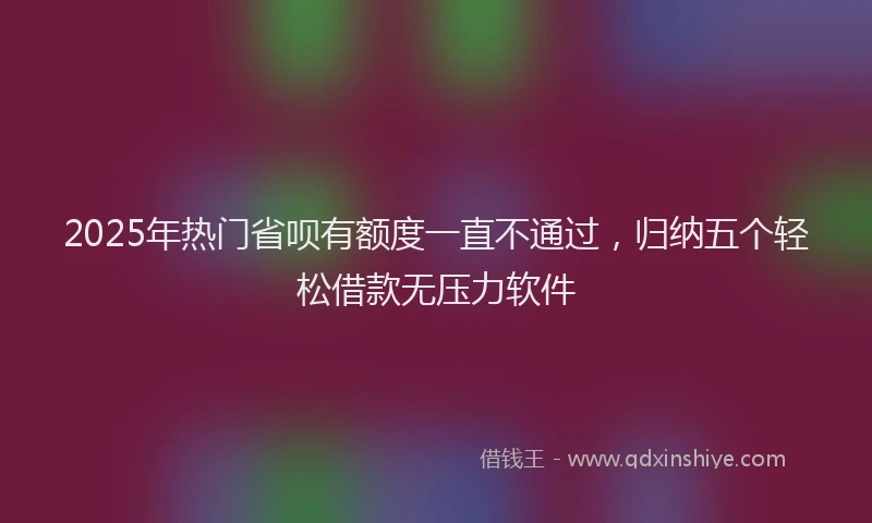2025年热门省呗有额度一直不通过，归纳五个轻松借款无压力软件