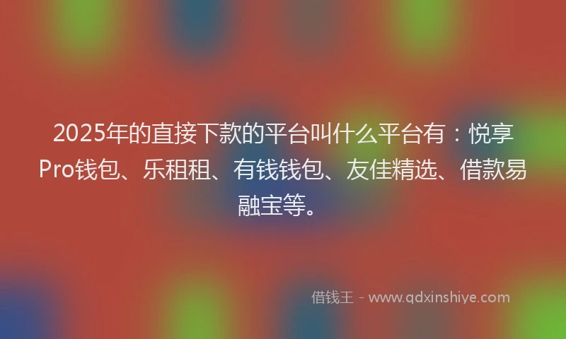 2025年的直接下款的平台叫什么平台有：悦享Pro钱包、乐租租、有钱钱包、友佳精选、借款易融宝等。