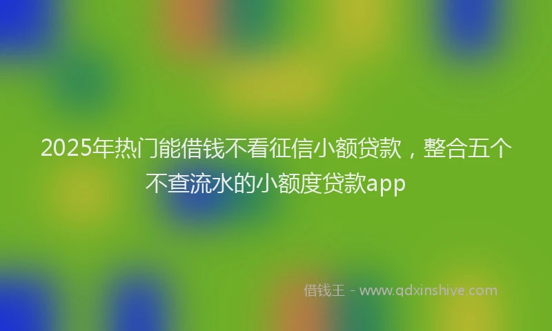2025年热门能借钱不看征信小额贷款，整合五个不查流水的小额度贷款app