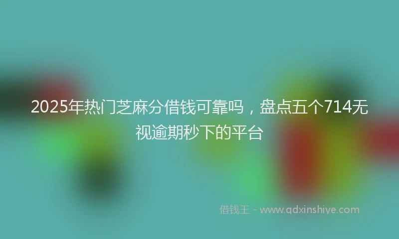 2025年热门芝麻分借钱可靠吗，盘点五个714无视逾期秒下的平台