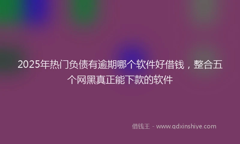 2025年热门负债有逾期哪个软件好借钱，整合五个网黑真正能下款的软件