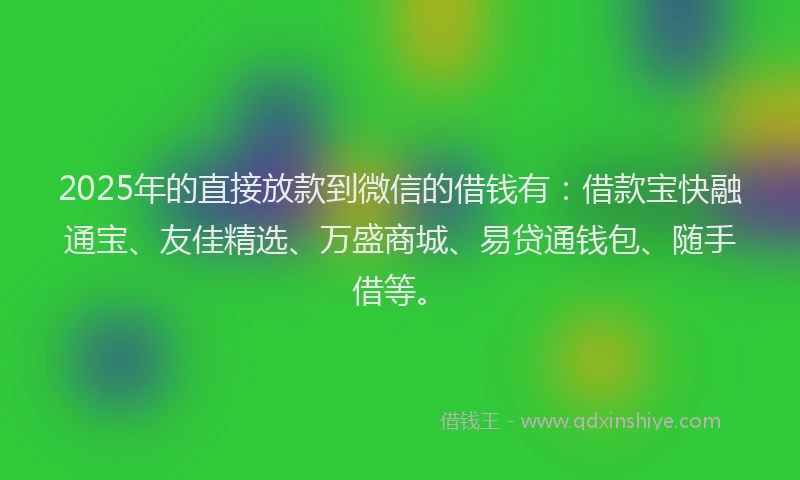 2025年的直接放款到微信的借钱有：借款宝快融通宝、友佳精选、万盛商城、易贷通钱包、随手借等。