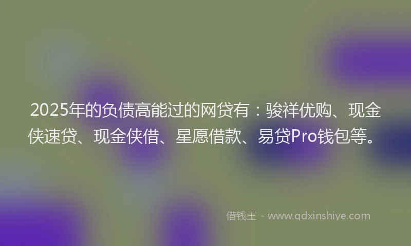 2025年的负债高能过的网贷有：骏祥优购、现金侠速贷、现金侠借、星愿借款、易贷Pro钱包等。