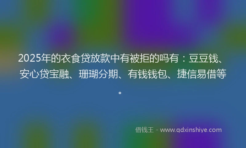 2025年的衣食贷放款中有被拒的吗有：豆豆钱、安心贷宝融、珊瑚分期、有钱钱包、捷信易借等。