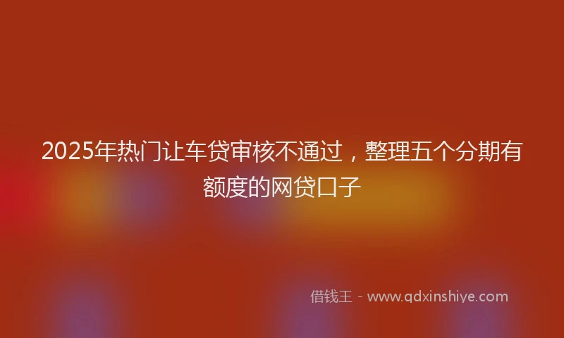 2025年热门让车贷审核不通过，整理五个分期有额度的网贷口子
