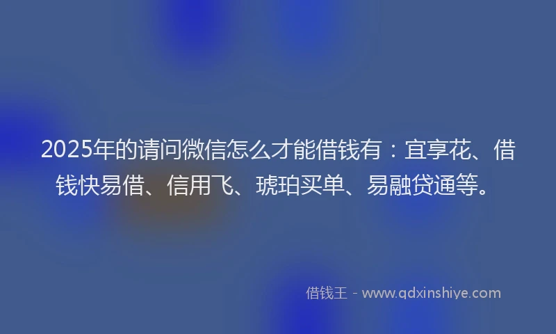 2025年的请问微信怎么才能借钱有：宜享花、借钱快易借、信用飞、琥珀买单、易融贷通等。