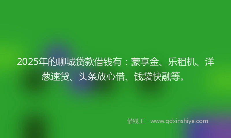 2025年的聊城贷款借钱有：蒙享金、乐租机、洋葱速贷、头条放心借、钱袋快融等。