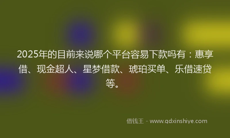 2025年的目前来说哪个平台容易下款吗有：惠享借、现金超人、星梦借款、琥珀买单、乐借速贷等。