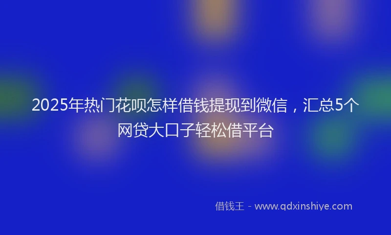 2025年热门花呗怎样借钱提现到微信，汇总5个网贷大口子轻松借平台