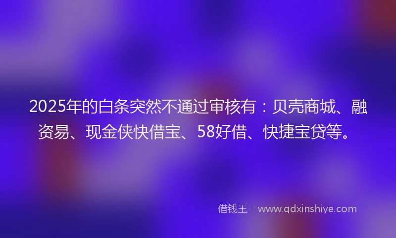 2025年的白条突然不通过审核有：贝壳商城、融资易、现金侠快借宝、58好借、快捷宝贷等。