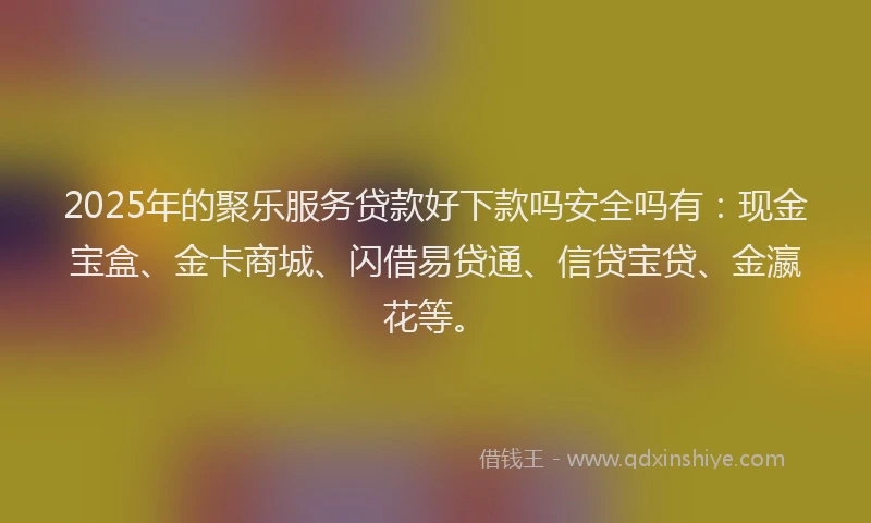 2025年的聚乐服务贷款好下款吗安全吗有：现金宝盒、金卡商城、闪借易贷通、信贷宝贷、金瀛花等。