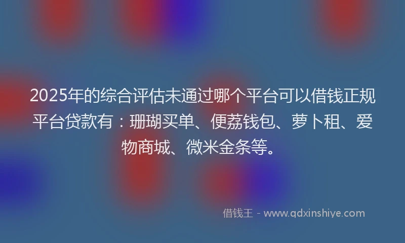 2025年的综合评估未通过哪个平台可以借钱正规平台贷款有：珊瑚买单、便荔钱包、萝卜租、爱物商城、微米金条等。
