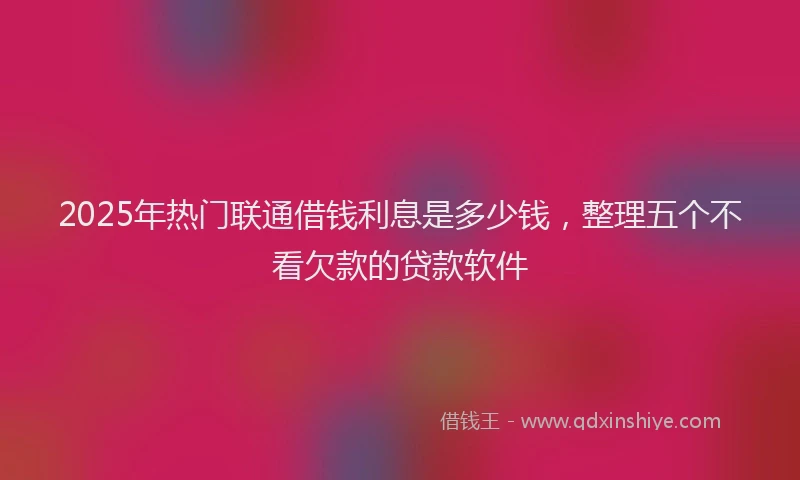 2025年热门联通借钱利息是多少钱，整理五个不看欠款的贷款软件