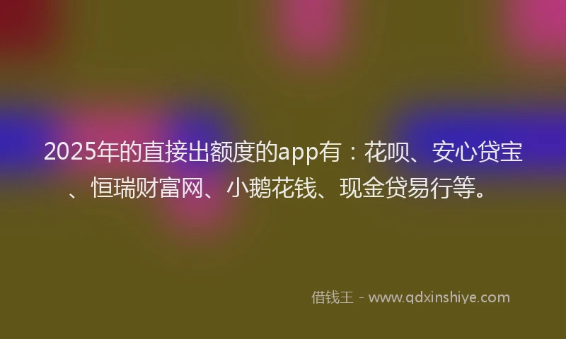 2025年的直接出额度的app有：花呗、安心贷宝、恒瑞财富网、小鹅花钱、现金贷易行等。