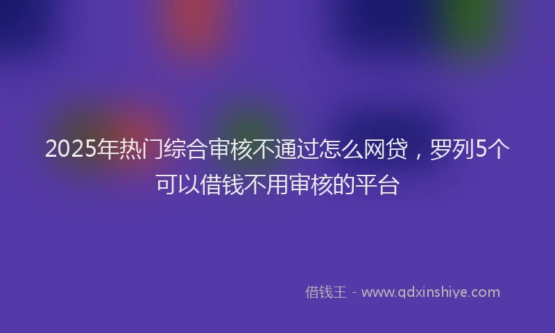 2025年热门综合审核不通过怎么网贷，罗列5个可以借钱不用审核的平台