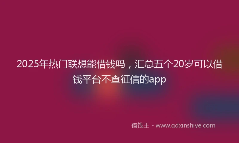 2025年热门联想能借钱吗，汇总五个20岁可以借钱平台不查征信的app