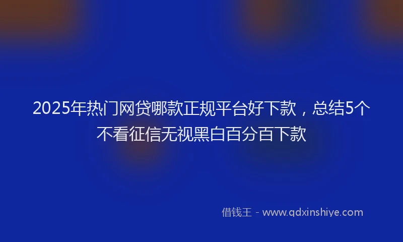 2025年热门网贷哪款正规平台好下款，总结5个不看征信无视黑白百分百下款