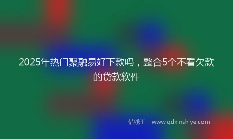 2025年热门聚融易好下款吗，整合5个不看欠款的贷款软件