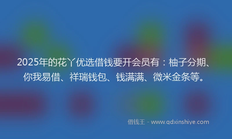2025年的花丫优选借钱要开会员有：柚子分期、你我易借、祥瑞钱包、钱满满、微米金条等。
