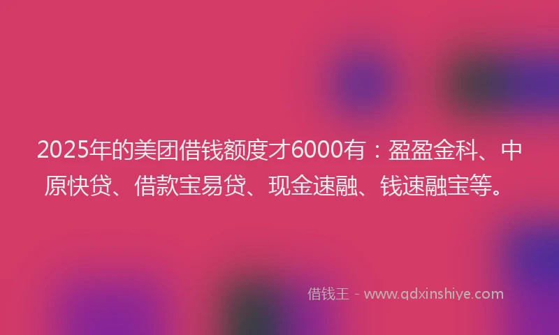 2025年的美团借钱额度才6000有：盈盈金科、中原快贷、借款宝易贷、现金速融、钱速融宝等。