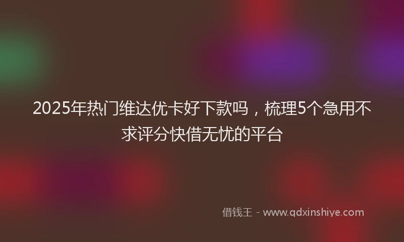 2025年热门维达优卡好下款吗，梳理5个急用不求评分快借无忧的平台