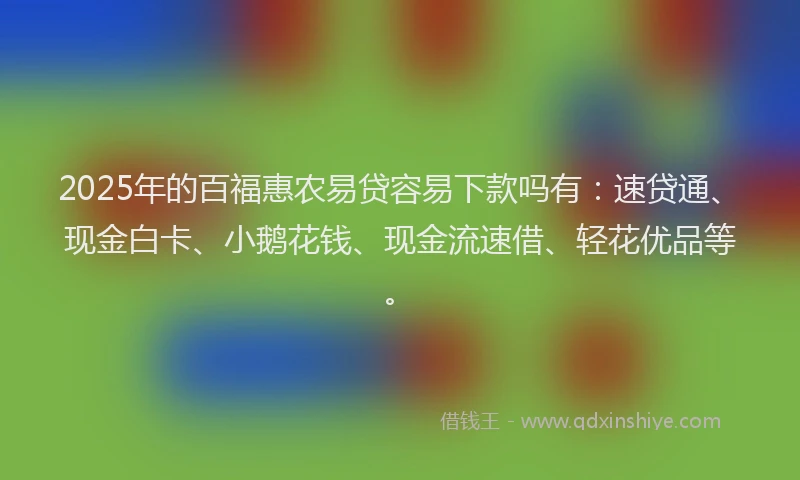 2025年的百福惠农易贷容易下款吗有：速贷通、现金白卡、小鹅花钱、现金流速借、轻花优品等。