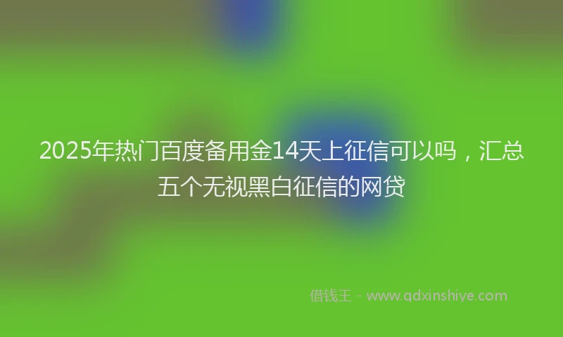 2025年热门百度备用金14天上征信可以吗，汇总五个无视黑白征信的网贷