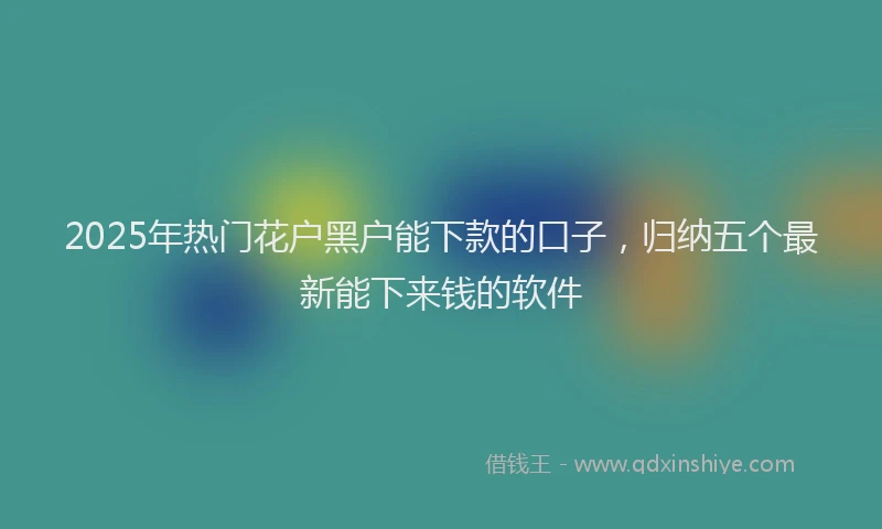 2025年热门花户黑户能下款的口子，归纳五个最新能下来钱的软件