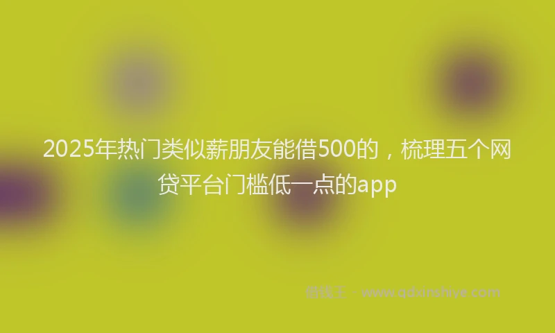 2025年热门类似薪朋友能借500的，梳理五个网贷平台门槛低一点的app
