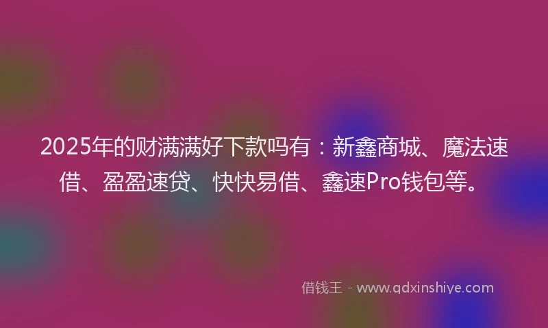 2025年的财满满好下款吗有：新鑫商城、魔法速借、盈盈速贷、快快易借、鑫速Pro钱包等。