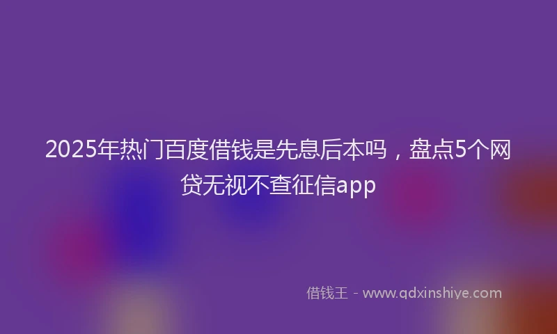 2025年热门百度借钱是先息后本吗，盘点5个网贷无视不查征信app