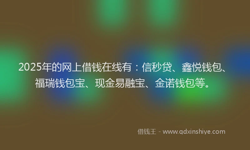2025年的网上借钱在线有：信秒贷、鑫悦钱包、福瑞钱包宝、现金易融宝、金诺钱包等。