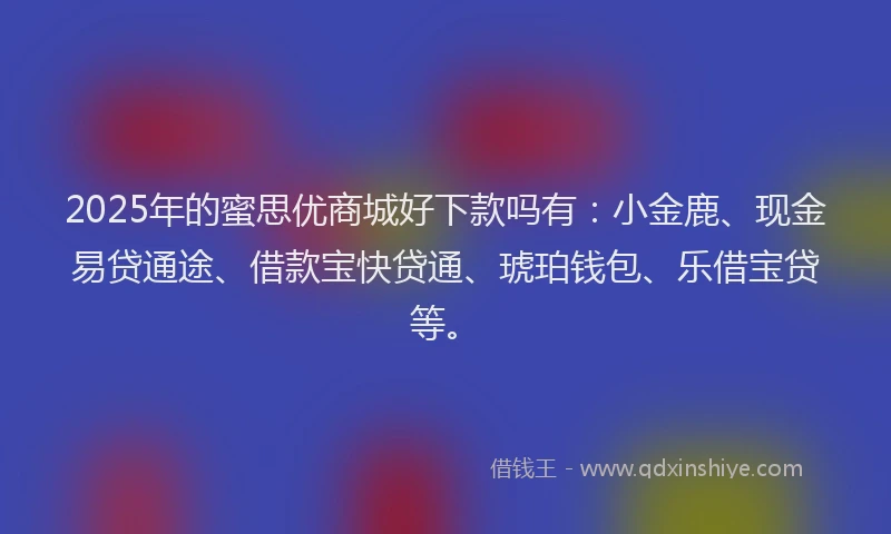 2025年的蜜思优商城好下款吗有：小金鹿、现金易贷通途、借款宝快贷通、琥珀钱包、乐借宝贷等。