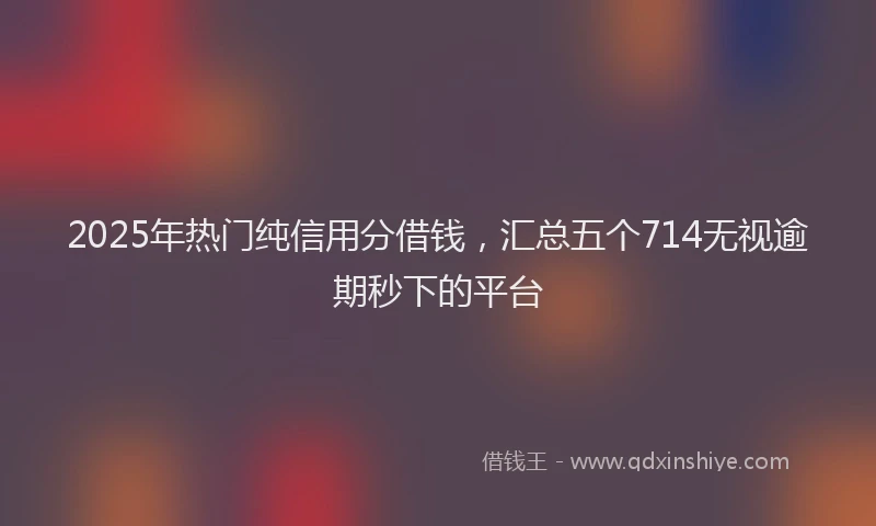 2025年热门纯信用分借钱，汇总五个714无视逾期秒下的平台