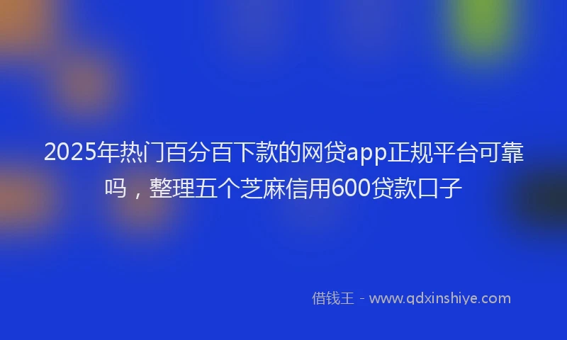 2025年热门百分百下款的网贷app正规平台可靠吗，整理五个芝麻信用600贷款口子