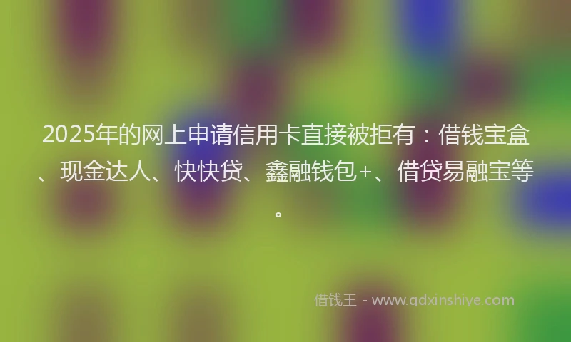2025年的网上申请信用卡直接被拒有：借钱宝盒、现金达人、快快贷、鑫融钱包+、借贷易融宝等。