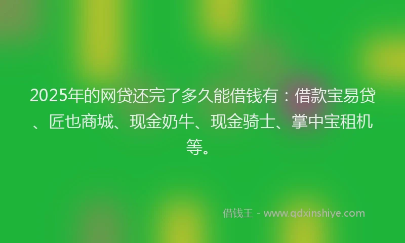 2025年的网贷还完了多久能借钱有：借款宝易贷、匠也商城、现金奶牛、现金骑士、掌中宝租机等。