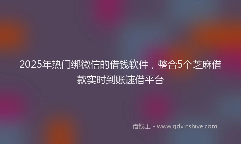 2025年热门绑微信的借钱软件，整合5个芝麻借款实时到账速借平台