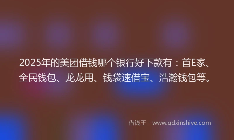 2025年的美团借钱哪个银行好下款有：首E家、全民钱包、龙龙用、钱袋速借宝、浩瀚钱包等。