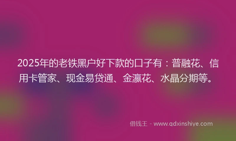 2025年的老铁黑户好下款的口子有：普融花、信用卡管家、现金易贷通、金瀛花、水晶分期等。
