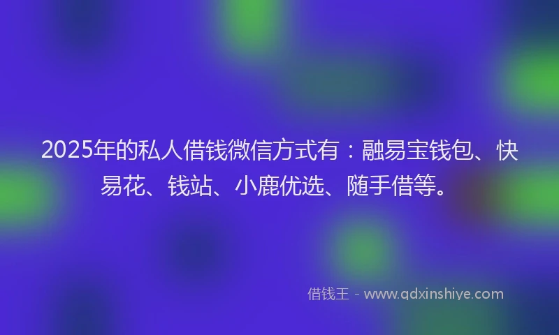 2025年的私人借钱微信方式有：融易宝钱包、快易花、钱站、小鹿优选、随手借等。