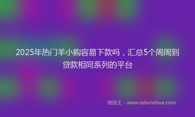 2025年热门羊小购容易下款吗，汇总5个周周到贷款相同系列的平台