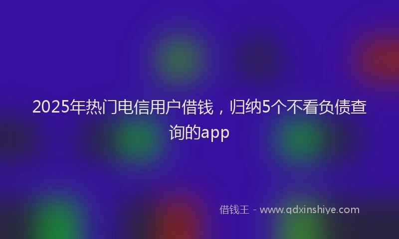 2025年热门电信用户借钱，归纳5个不看负债查询的app