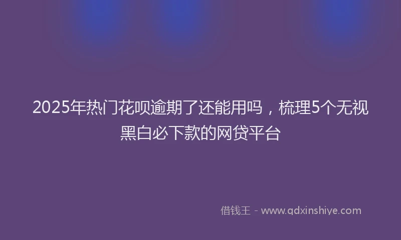 2025年热门花呗逾期了还能用吗，梳理5个无视黑白必下款的网贷平台