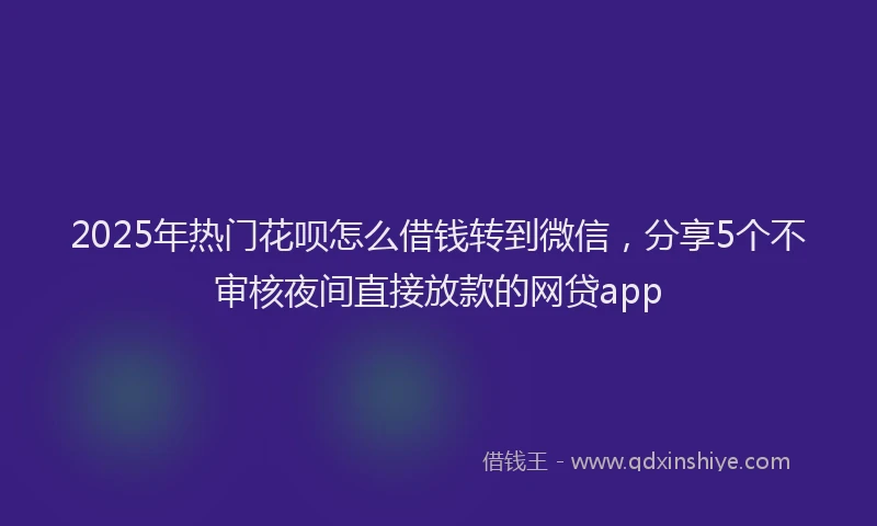 2025年热门花呗怎么借钱转到微信，分享5个不审核夜间直接放款的网贷app